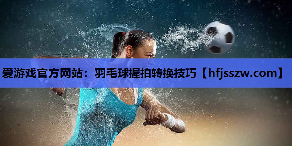 爱游戏官方网站：羽毛球握拍转换技巧